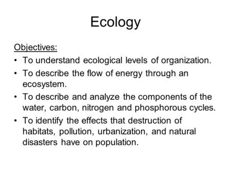 Ecology Objectives: To understand ecological levels of organization. To describe the flow of energy through an ecosystem. To describe and analyze the components.