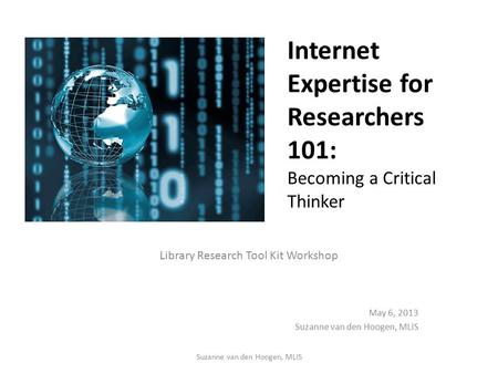 Internet Expertise for Researchers 101: Becoming a Critical Thinker Library Research Tool Kit Workshop May 6, 2013 Suzanne van den Hoogen, MLIS.