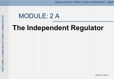 Module 2 Slide 1 NATIONAL COMMUNICATIONS COMMISSION REGULATORY PRACTICES WORKSHOP - 2006 MODULE: 2 A The Independent Regulator.