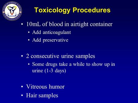 Toxicology Procedures 10mL of blood in airtight container Add anticoagulant Add preservative 2 consecutive urine samples Some drugs take a while to show.