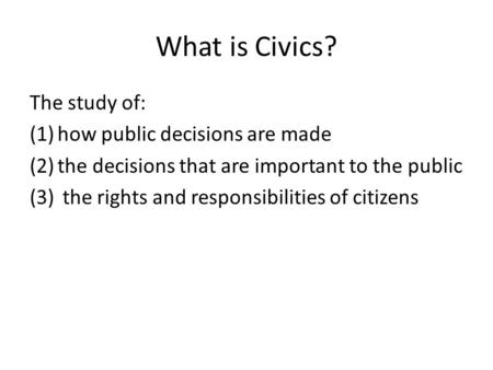 What is Civics? The study of: (1)how public decisions are made (2)the decisions that are important to the public (3) the rights and responsibilities of.