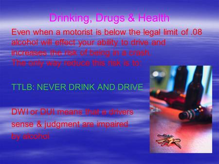Drinking, Drugs & Health Even when a motorist is below the legal limit of.08 alcohol will effect your ability to drive and increases the risk of being.