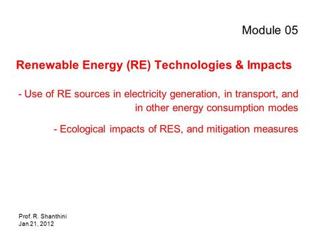 Prof. R. Shanthini Jan 21, 2012 Module 05 Renewable Energy (RE) Technologies & Impacts - Use of RE sources in electricity generation, in transport, and.