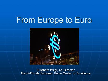 From Europe to Euro Elisabeth Prugl, Co-Director Miami-Florida European Union Center of Excellence.