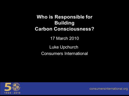 Consumersinternational.org Who is Responsible for Building Carbon Consciousness? Luke Upchurch Consumers International 17 March 2010.