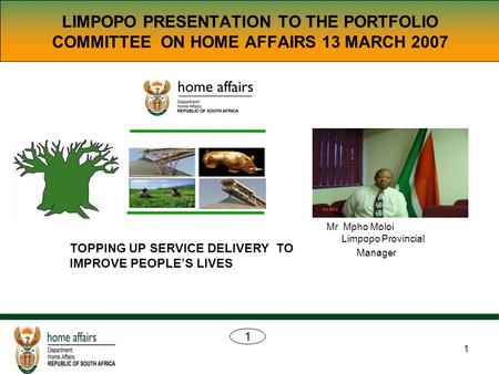 1 LIMPOPO PRESENTATION TO THE PORTFOLIO COMMITTEE ON HOME AFFAIRS 13 MARCH 2007 Mr Mpho Moloi Limpopo Provincial Manager TOPPING UP SERVICE DELIVERY TO.