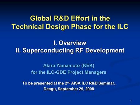 1 Global R&D Effort in the Technical Design Phase for the ILC I. Overview II. Superconducting RF Development Akira Yamamoto (KEK) for the ILC-GDE Project.