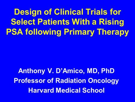 Design of Clinical Trials for Select Patients With a Rising PSA following Primary Therapy Anthony V. D’Amico, MD, PhD Professor of Radiation Oncology Harvard.