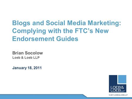 © 2011 LOEB & LOEB LLP Blogs and Social Media Marketing: Complying with the FTC’s New Endorsement Guides Brian Socolow Loeb & Loeb LLP January 18, 2011.