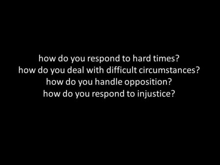 How do you respond to hard times? how do you deal with difficult circumstances? how do you handle opposition? how do you respond to injustice?
