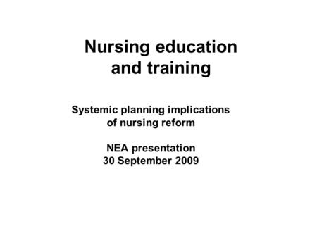 Nursing education and training Systemic planning implications of nursing reform NEA presentation 30 September 2009.