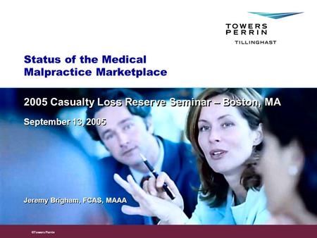 © 2005 Towers Perrin ©Towers Perrin Status of the Medical Malpractice Marketplace Jeremy Brigham, FCAS, MAAA 2005 Casualty Loss Reserve Seminar – Boston,