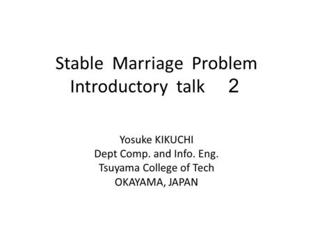 Stable Marriage Problem Introductory talk ２ Yosuke KIKUCHI Dept Comp. and Info. Eng. Tsuyama College of Tech OKAYAMA, JAPAN.