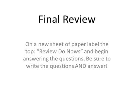 Final Review On a new sheet of paper label the top: “Review Do Nows” and begin answering the questions. Be sure to write the questions AND answer!