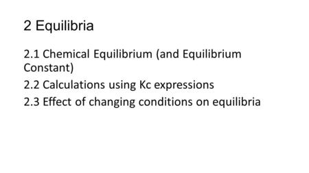 2 Equilibria 2.1 Chemical Equilibrium (and Equilibrium Constant) 2.2 Calculations using Kc expressions 2.3 Effect of changing conditions on equilibria.