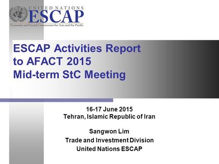 16-17 June 2015 Tehran, Islamic Republic of Iran Sangwon Lim Trade and Investment Division United Nations ESCAP ESCAP Activities Report to AFACT 2015 Mid-term.