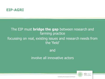 EIP-AGRI The EIP must bridge the gap between research and farming practice focussing on real, existing issues and research needs from the ‘field’ and involve.