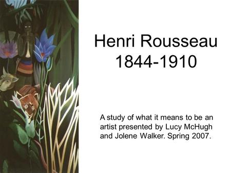 Henri Rousseau 1844-1910 A study of what it means to be an artist presented by Lucy McHugh and Jolene Walker. Spring 2007.