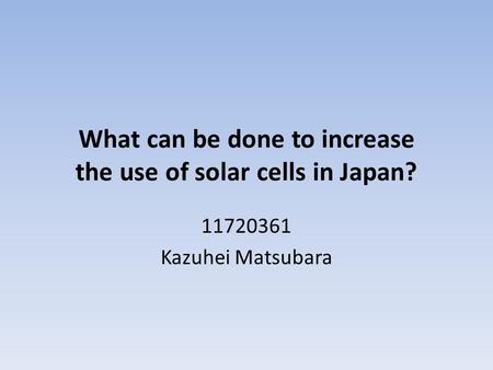 What can be done to increase the use of solar cells in Japan? 11720361 Kazuhei Matsubara.