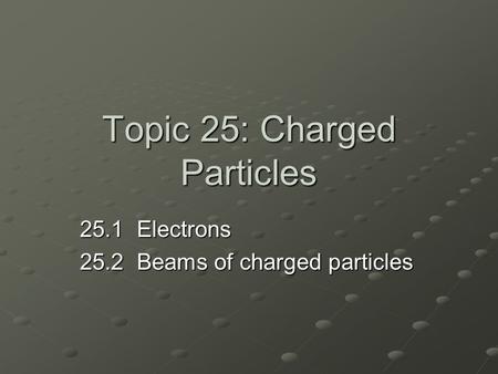 Topic 25: Charged Particles 25.1 Electrons 25.2 Beams of charged particles.