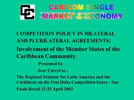 1 COMPETITION POLICY IN BILATERAL AND PLURILATERAL AGREEMENTS : Involvement of the Member States of the Caribbean Community. Presented by Ivor Carryl to.