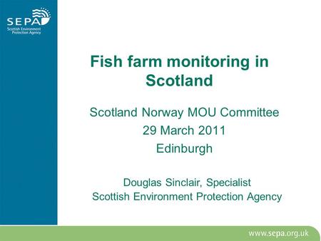 Fish farm monitoring in Scotland Scotland Norway MOU Committee 29 March 2011 Edinburgh Douglas Sinclair, Specialist Scottish Environment Protection Agency.