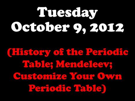 Tuesday October 9, 2012 (History of the Periodic Table; Mendeleev; Customize Your Own Periodic Table)