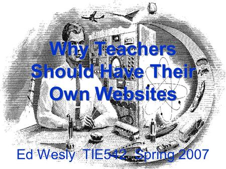 Why Teachers Should Have Their Own Websites Ed Wesly TIE542 Spring 2007.