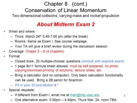 About Midterm Exam 2 When and where –Thurs March 24 th 5:45-7:00 pm (after the break) –Rooms: Same as Exam I, See course webpage. –Your TA will give a.