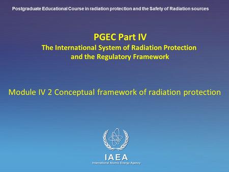 IAEA International Atomic Energy Agency PGEC Part IV The International System of Radiation Protection and the Regulatory Framework Module IV 2 Conceptual.