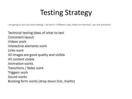 Testing Strategy I am going to carry out some testing. I will test in 3 different ways, these are technical, user and evaluative. Technical testing ideas.