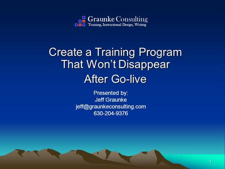 1 Create a Training Program That Won’t Disappear After Go-live Presented by: Jeff Graunke 630-204-9376 Graunke Consulting Training,