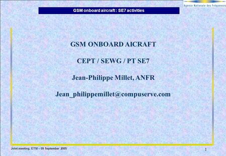 GSM onboard aircraft : SE7 activities Joint meeting, ETSI – 09 September 2005 1 GSM ONBOARD AICRAFT CEPT / SEWG / PT SE7 Jean-Philippe Millet, ANFR