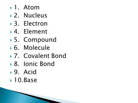  1. Atom  2. Nucleus  3. Electron  4. Element  5. Compound  6. Molecule  7. Covalent Bond  8. Ionic Bond  9. Acid  10.Base.