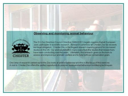 Observing and monitoring animal behaviour The EU Zoo Directive (Council Directive 1999/22/EC) legally requires that all European zoos participate in scientific.