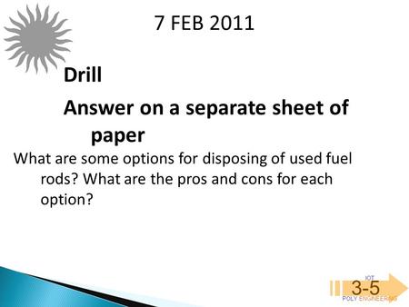 IOT POLY ENGINEERING 3-5 7 FEB 2011 What are some options for disposing of used fuel rods? What are the pros and cons for each option? Drill Answer on.