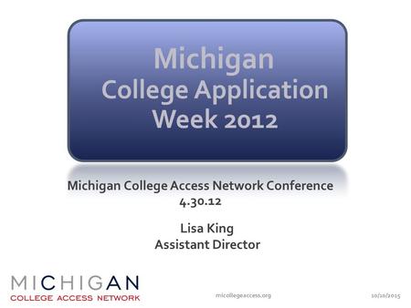 10/10/2015micollegeaccess.org Michigan College Access Network Conference 4.30.12 Lisa King Assistant Director.