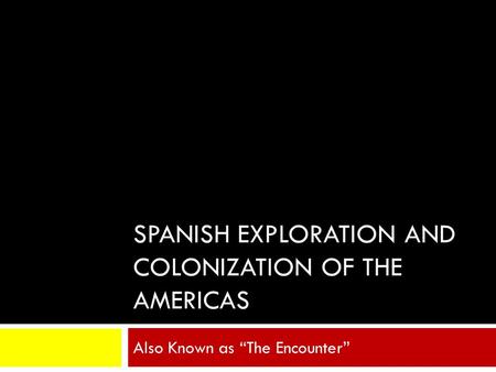SPANISH EXPLORATION AND COLONIZATION OF THE AMERICAS Also Known as “The Encounter”