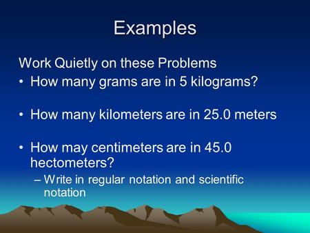 Examples Work Quietly on these Problems How many grams are in 5 kilograms? How many kilometers are in 25.0 meters How may centimeters are in 45.0 hectometers?