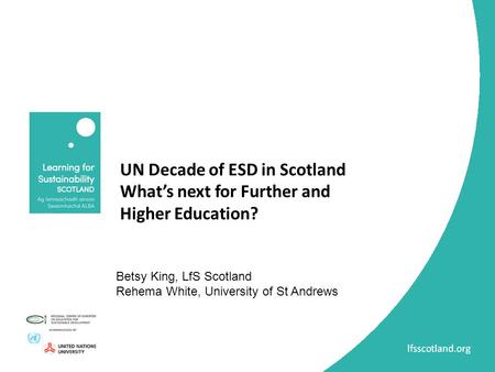 UN Decade of ESD in Scotland What’s next for Further and Higher Education? Betsy King, LfS Scotland Rehema White, University of St Andrews.