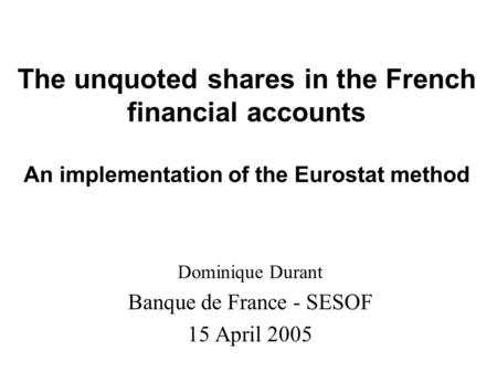 The unquoted shares in the French financial accounts An implementation of the Eurostat method Dominique Durant Banque de France - SESOF 15 April 2005.