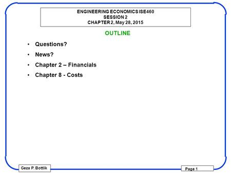 ENGINEERING ECONOMICS ISE460 SESSION 2 CHAPTER 2, May 28, 2015 Geza P. Bottlik Page 1 OUTLINE Questions? News? Chapter 2 – Financials Chapter 8 - Costs.