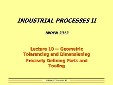 Industrial Processes II INDUSTRIAL PROCESSES II INDEN 3313 Lecture 10 -- Geometric Tolerancing and Dimensioning Precisely Defining Parts and Tooling.