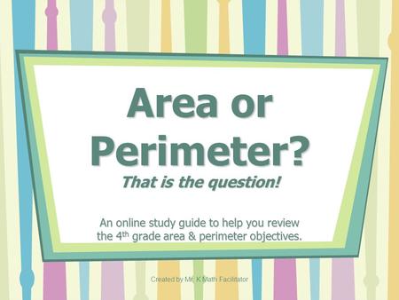 Created by Mr. K Math Facilitator Area or Perimeter? That is the question! An online study guide to help you review the 4 th grade area & perimeter objectives.