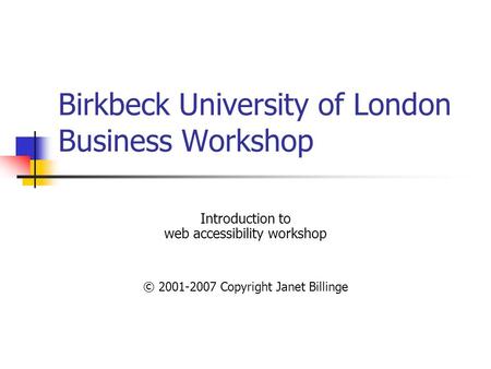 Birkbeck University of London Business Workshop Introduction to web accessibility workshop © 2001-2007 Copyright Janet Billinge.