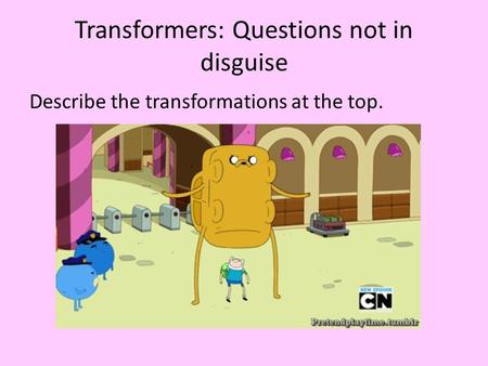 Transformers: Questions not in disguise Describe the transformations at the top.