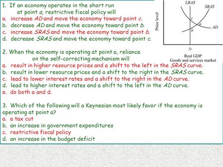 1. If an economy operates in the short run at point a, restrictive fiscal policy will a.increase AD and move the economy toward point c. b.decrease AD.