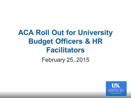 ACA Roll Out for University Budget Officers & HR Facilitators February 25, 2015.