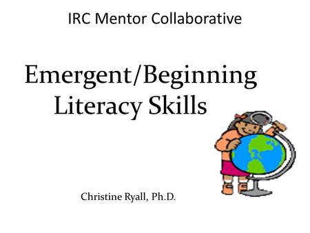 Emergent/Beginning Literacy Skills Christine Ryall, Ph.D. IRC Mentor Collaborative.