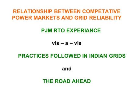RELATIONSHIP BETWEEN COMPETATIVE POWER MARKETS AND GRID RELIABILITY PJM RTO EXPERIANCE vis – a – vis PRACTICES FOLLOWED IN INDIAN GRIDS and THE ROAD AHEAD.